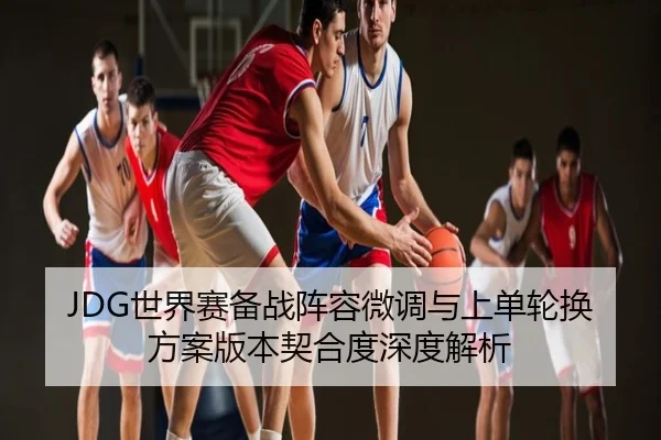 JDG世界赛备战阵容微调与上单轮换方案版本契合度深度解析