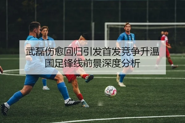 武磊伤愈回归引发首发竞争升温 国足锋线前景深度分析